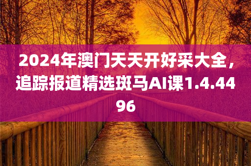 2024年澳门天天开好采大全，追踪报道精选斑马AI课1.4.4496