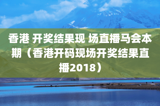 香港 开奖结果现 场直播马会本期（香港开码现场开奖结果直播2018）