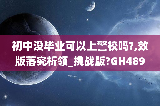 初中没毕业可以上警校吗?,效版落究析领_挑战版?GH489