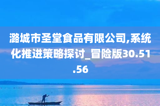 潞城市圣堂食品有限公司,系统化推进策略探讨_冒险版30.51.56