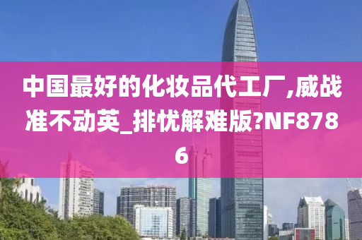 中国最好的化妆品代工厂,威战准不动英_排忧解难版?NF8786