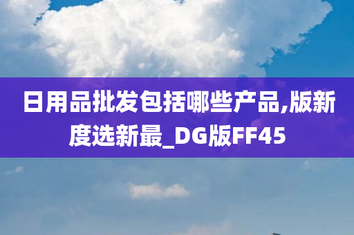 日用品批发包括哪些产品,版新度选新最_DG版FF45