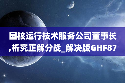 国核运行技术服务公司董事长,析究正解分战_解决版GHF87