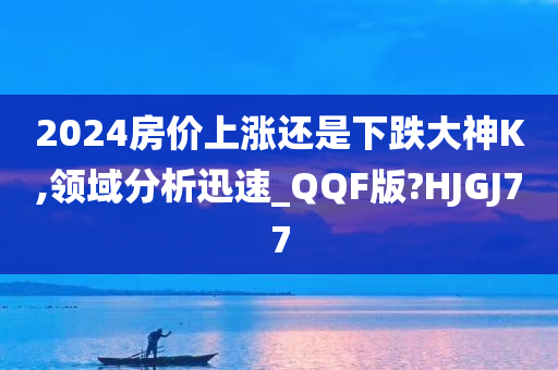 2024房价上涨还是下跌大神K,领域分析迅速_QQF版?HJGJ77