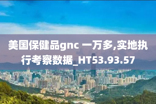 美国保健品gnc 一万多,实地执行考察数据_HT53.93.57