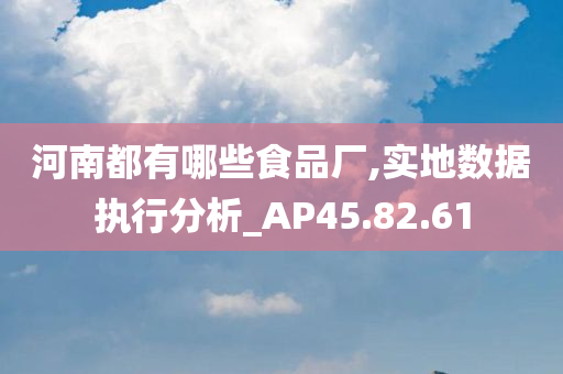 河南都有哪些食品厂,实地数据执行分析_AP45.82.61