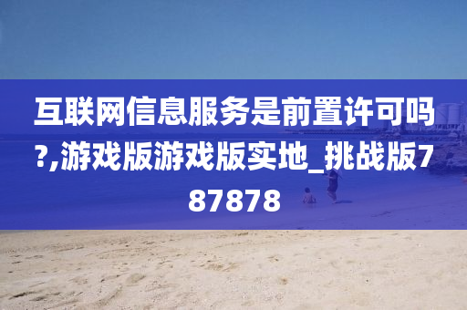 互联网信息服务是前置许可吗?,游戏版游戏版实地_挑战版787878