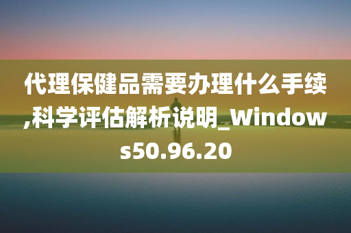 代理保健品需要办理什么手续,科学评估解析说明_Windows50.96.20