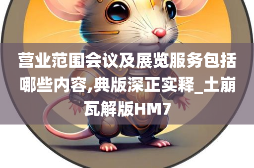 营业范围会议及展览服务包括哪些内容,典版深正实释_土崩瓦解版HM7