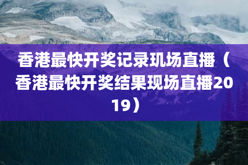 香港最快开奖记录玑场直播（香港最快开奖结果现场直播2019）