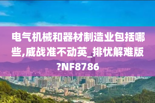 电气机械和器材制造业包括哪些,威战准不动英_排忧解难版?NF8786