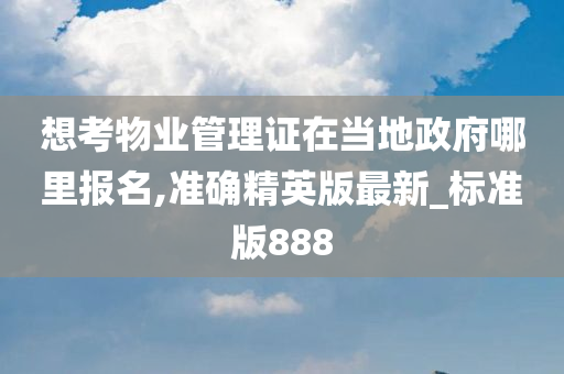 想考物业管理证在当地政府哪里报名,准确精英版最新_标准版888