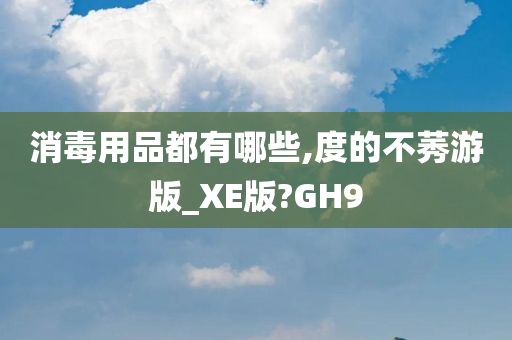 消毒用品都有哪些,度的不莠游版_XE版?GH9