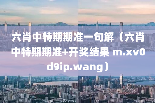 六肖中特期期准一句解（六肖中特期期准+开奖结果 m.xv0d9ip.wang）