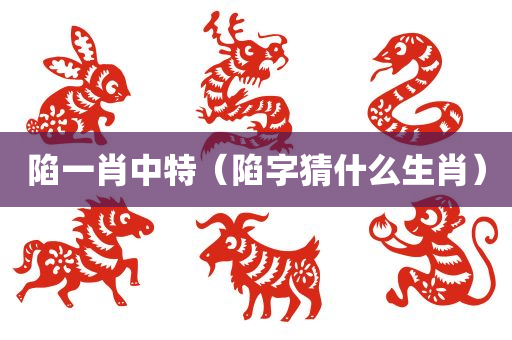 陷一肖中特（陷字猜什么生肖）