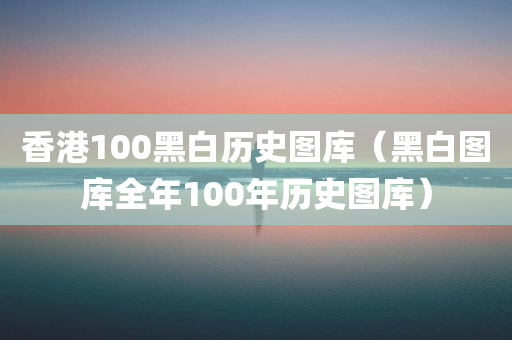 香港100黑白历史图库（黑白图库全年100年历史图库）