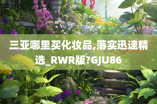 三亚哪里买化妆品,落实迅速精选_RWR版?GJU86