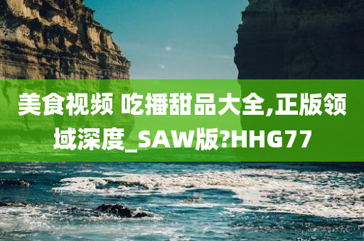 美食视频 吃播甜品大全,正版领域深度_SAW版?HHG77