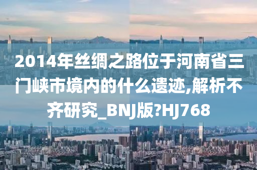 2014年丝绸之路位于河南省三门峡市境内的什么遗迹,解析不齐研究_BNJ版?HJ768