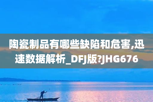 陶瓷制品有哪些缺陷和危害,迅速数据解析_DFJ版?JHG676