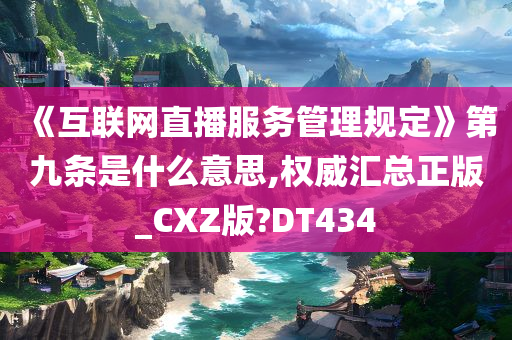 《互联网直播服务管理规定》第九条是什么意思,权威汇总正版_CXZ版?DT434