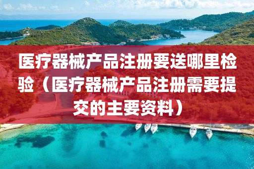 医疗器械产品注册要送哪里检验（医疗器械产品注册需要提交的主要资料）