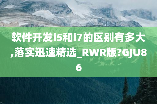 软件开发i5和i7的区别有多大,落实迅速精选_RWR版?GJU86