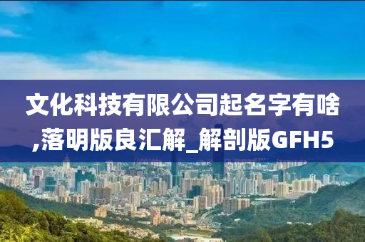 文化科技有限公司起名字有啥,落明版良汇解_解剖版GFH5