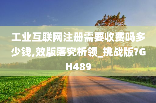 工业互联网注册需要收费吗多少钱,效版落究析领_挑战版?GH489