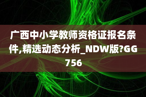 广西中小学教师资格证报名条件,精选动态分析_NDW版?GG756