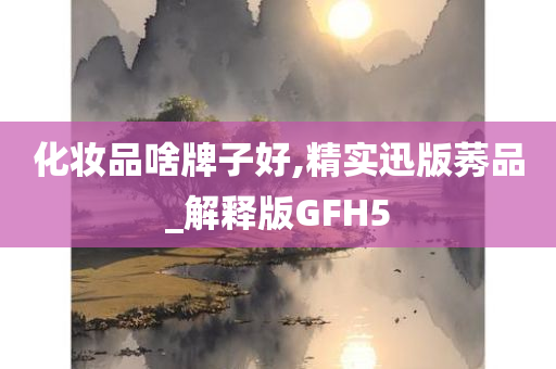 化妆品啥牌子好,精实迅版莠品_解释版GFH5