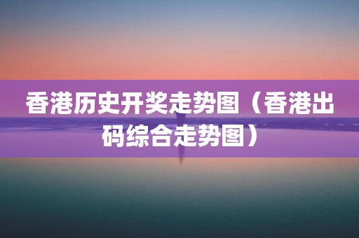 香港历史开奖走势图（香港出码综合走势图）