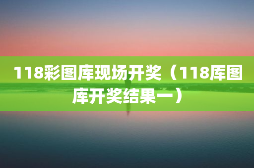 118彩图库现场开奖（118厍图库开奖结果一）