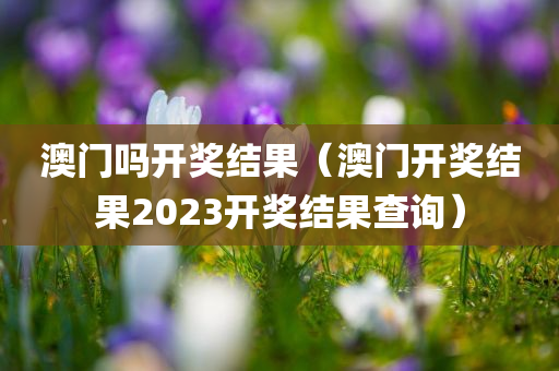 澳门吗开奖结果（澳门开奖结果2023开奖结果查询）