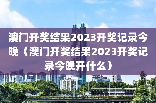 澳门开奖结果2023开奖记录今晚（澳门开奖结果2023开奖记录今晚开什么）