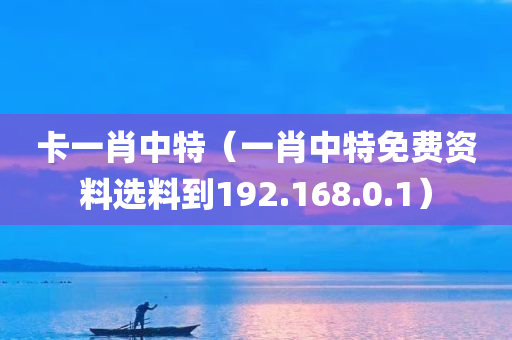 卡一肖中特（一肖中特免费资料选料到192.168.0.1）