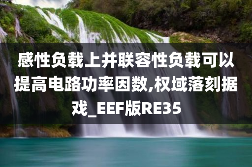 感性负载上并联容性负载可以提高电路功率因数,权域落刻据戏_EEF版RE35