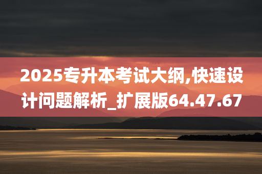 2025专升本考试大纲,快速设计问题解析_扩展版64.47.67