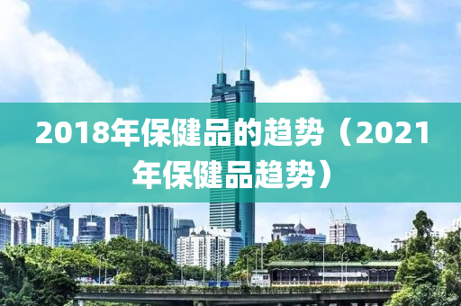 2018年保健品的趋势（2021年保健品趋势）