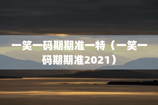 一笑一码期期准一特（一笑一码期期准2021）