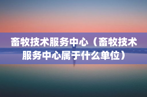 畜牧技术服务中心（畜牧技术服务中心属于什么单位）