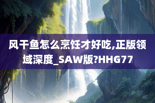 风干鱼怎么烹饪才好吃,正版领域深度_SAW版?HHG77