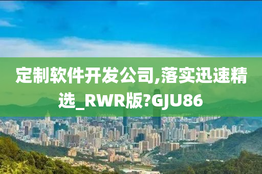 定制软件开发公司,落实迅速精选_RWR版?GJU86