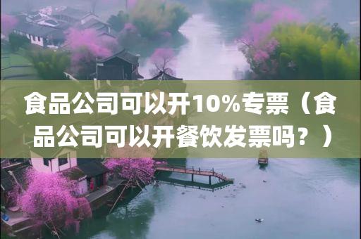 食品公司可以开10%专票（食品公司可以开餐饮发票吗？）