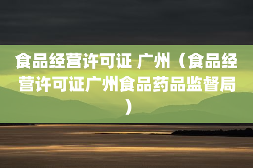 食品经营许可证 广州（食品经营许可证广州食品药品监督局）