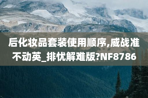 后化妆品套装使用顺序,威战准不动英_排忧解难版?NF8786