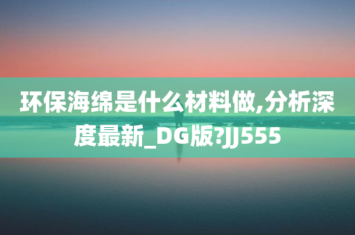 环保海绵是什么材料做,分析深度最新_DG版?JJ555