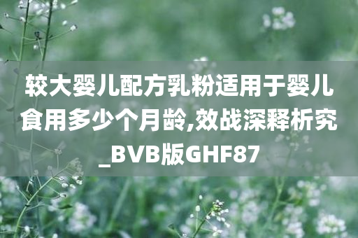 较大婴儿配方乳粉适用于婴儿食用多少个月龄,效战深释析究_BVB版GHF87