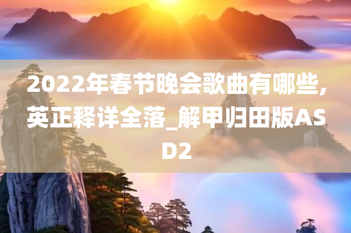 2022年春节晚会歌曲有哪些,英正释详全落_解甲归田版ASD2