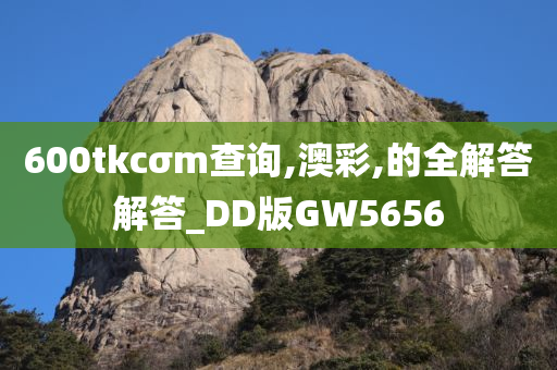 600tkcσm查询,澳彩,的全解答解答_DD版GW5656